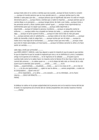aunque todo este en tu contra o sientas que eso sucede...aunque la lluvia inunde tu corazón
......aunque el mundo parezca que es muy grande para ti.......aunque sientas que tu vida
tiembla a cada paso que das.......aunque parezca que el significado del amor no está en ningún
diccionario para ti......aunque llores y sientas que a nadie le importas .....aunque pienses que el
camino llego a un precipicio .......aunque tengas temor de todo y por todos....aunque mires a
las personas sonreír y dices cuando podre sonreír igual.........aunque vivas reprimiendo tus
sentimientos para que no sepan que existes.......aunque estés deprimido o
deprimid@......aunque el trabajo te parezca monótono.......aunque un pequeño viento te
enferme..........aunque estés muy ocupado sin tiempo de nada........aunque estés sin hacer
algo.......aunque el sol te queme el alma.......aunque el color de la vida es más gris para
ti......aunque pienses solo en satisfacerte........aunque estés en la más vil situación........aunque
estés de maravilla y todo te salga bien.........aunque luches por ser el mejor.......aunque te
traten de lo mas bajo de la humanidad...........aunque creas que eres malo........aunque creas
que eres lo mejor para todos y el mas bueno.......aunque la tristeza carcome tu alma y te hace
sentir sin sentido..........
sabe algo y tenlo por primordial ..........
que ERES UNICO Y UNIC@ y solo hay alguien a quien le importa lo que te pasa lo que sientes
lo que te deprime lo que te sucede lo especial que eres y es en definitiva tu unico y verdadero
amigo no le ignores en el silencio..... no le ingnores en la soledad .........El quiere que le
cuentes todo como tu lo sabes hacer no importa como te llames El te dice hijo e hij@ y tiene el
control del universo ......tu sabes quien es ......y no lo dejes de lado solo un minuto de tu vida
quiere que le atiendas para sanarte..........existe ,......vive.........no lo
dudes.......experiméntalo.......visualízalo.......vívelo........aun si no crees en El ......el si cree en
ti.........y te da una oportunidad........ojala no sea la ultima.........vamos pregúntale... a solas sin
la computadora .....Quien eres tu?
.........El te responderá.....a tu alma ......a tu corazón........en tu intimidad....en tu fuero
interno........SOLO UN MINUTO........
PAPAZ

la belleza no radica en la propia subjetividad de la persona sino en la esencia misma del tal por
lo tanto no expresamos tal armonía del ser siendo prepotentes sino siendo nosotros mismos
.........PAPAZ

 