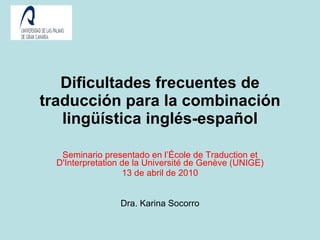 Dificultades frecuentes de traducción para la combinación lingüística inglés-español Seminario presentado en l’École de Traduction et D'Interpretation de la Université de Genève (UNIGE) 13 de abril de 2010 Dra. Karina Socorro 
