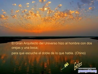 El Gran Arquitecto del Universo hizo al hombre con dos orejas y una boca; para que escuche el doble de lo que habla. (Chino) Geles 