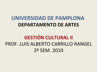 UNIVERSIDAD DE PAMPLONA  DEPARTAMENTO DE ARTES GESTIÓN CULTURAL II PROF. LUIS ALBERTO CARRILLO RANGEL 2º SEM. 2010 