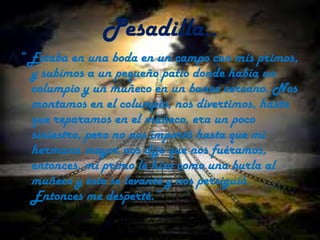 Pesadilla..“ Estaba en una boda en un campo con mis primos, y subimos a un pequeño patio donde había un columpio y un muñeco en un banco cercano. Nos montamos en el columpio, nos divertimos, hasta que reparamos en el muñeco, era un poco siniestro, pero no nos importó hasta que mi hermana mayor nos dijo que nos fuéramos, entonces, mi primo le hizo como una burla al muñeco y éste se levantó y nos persiguió. Entonces me desperté.”