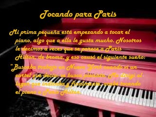 Tocando para ParisMi prima pequeña está empezando a tocar el piano, algo que a ella le gusta mucho. Nosotros le decimos a veces que se parece a Paris Hilton, de broma, y eso causó el siguiente sueño: “Buscaba trabajo en Nueva York cuando vi un cartel que decía: se busca pianista. Me dirigí al lugar que indicaba y finalmente, acabé tocando el piano a Paris Hilton.  