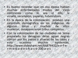 Es buenorecordarque en esaépocahabíanmuchasenfermedadestraídas del Viejo continentecomo lo era el tifo, la viruela, sarampion, paperas, tuberculosis.En la época de la colonización produjo una catástrofe demográfica en los indígenas de algunas zonas y muchos de ellos murieron, desaparecieron tribus completas.Con la colonización de las ciudades no tenia preparado los desagües delas aguas negras corrían por los patios y afueras de las casas y esto ocasiono muchas epidemias. http://www.slideshare.net/66874432/e-n-f-e-r-m-e-d-a-d-e-s-h-a-c-e-200-a-o-s