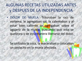 ALGUNAS RECETAS UTILIZADAS ANTES y DESPUES DE LA INDEPENDENCIADOLOR DE MUELA: Trituraban la raíz de verbena, le agregabansal, la calentaban y al estarbiencaliente se agregabansobre el agujero de la muela, buscando que esta se quebrara y de estamaneraliberarse del dolor.    Se utilizaba la coca, la maceraban y colocaban un pedacito en la muela afectada.