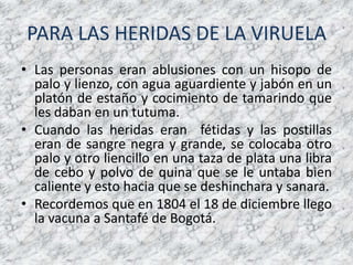 PARA LAS HERIDAS DE LA VIRUELALas personas eran ablusiones con un hisopo de palo y lienzo, con agua aguardiente y jabón en un platón de estaño y cocimiento de tamarindo que les daban en un tutuma.Cuando las heridas eran  fétidas y las postillas eran de sangre negra y grande, se colocaba otro palo y otro liencillo en una taza de plata una libra de cebo y polvo de quina que se le untaba bien caliente y esto hacia que se deshinchara y sanara.Recordemos que en 1804 el 18 de diciembre llego la vacuna a Santafé de Bogotá.