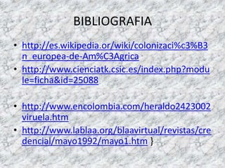 BIBLIOGRAFIAhttp://es.wikipedia.or/wiki/colonizaci%c3%B3n_europea-de-Am%C3Agricahttp://www.cienciatk.csic.es/index.php?module=ficha&id=25088http://www.encolombia.com/heraldo2423002viruela.htmhttp://www.lablaa.org/blaavirtual/revistas/credencial/mayo1992/mayo1.htm }