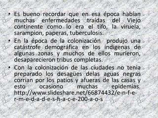 Es buenorecordarque en esaépocahabíanmuchasenfermedadestraídas del Viejo continentecomo lo era el tifo, la viruela, sarampion, paperas, tuberculosis.En la época de la colonización produjo una catástrofe demográfica en los indígenas de algunas zonas y muchos de ellos murieron, desaparecieron tribus completas.Con la colonización de las ciudades no tenia preparado los desagües delas aguas negras corrían por los patios y afueras de las casas y esto ocasiono muchas epidemias. http://www.slideshare.net/66874432/e-n-f-e-r-m-e-d-a-d-e-s-h-a-c-e-200-a-o-s