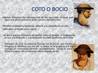 COTO O BOCIOAlgunos utilizaban los excrementos de los humanos, al igualque el agua que se encontraban el los canutos del árbol loco.Tambiénmataban un gallinazoabierto y lo colocaba en el coto.Aplicabanorina de perro negro.Se decíaque en Antioquia no habíancotosniahogos, nihidropesías, lo que era atribuido a unaquebradallamadaQuebrada de la Villa . Hablaban de ulna sal especial llamada sal de burila, quehacían un taleguito lo llenaban con esa sal, lo ataba en la gargantaporalgúntiempo, sin reventarlo; tambiénrecomendabantomar un poco en la boca y pasar con un poco de saliva cargada de sal.