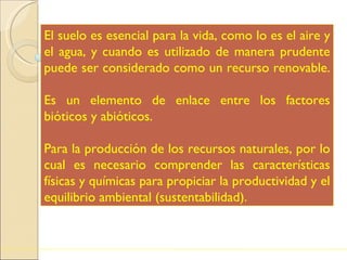 El suelo es esencial para la vida, como lo es el aire y el agua, y cuando es utilizado de manera prudente puede ser considerado como un recurso renovable.  Es un elemento de enlace entre los factores bióticos y abióticos. Para la producción de los recursos naturales, por lo cual es necesario comprender las características físicas y químicas para propiciar la productividad y el equilibrio ambiental (sustentabilidad).  