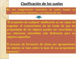 Clasificación de los suelos E s una categorización sistemática de suelos basado en características distintivas y en criterios de uso. "El propósito de cualquier clasificación es ser capaz de organizar el conocimiento de tal modo de que las propiedades de los objetos puedan ser recordados y sus relaciones entendidas más fácilmente para un objetivo específico.  El proceso de formación de clases por agrupamiento de objetos se hace sobre la base de sus propiedades comunes.” 