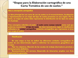 “ Etapas para la Elaboración cartográfica de una Carta Temática de uso de suelos.” . Idea o concepción cartográfica   La idea principal de una carta de uso de suelos es el reconocimiento, localización y representación en un mapa del tipo de suelos presentes en una región. Por lo tanto, un mapa de suelos debe representar la distribución de los tipos de suelos en el paisaje. Tres conceptos referidos al suelo:  el suelo como cuerpo natural  (ente real que podemos muestrear),  el tipo de suelo   (la clase taxonómica, según la clasificación utilizada) y la  unidad cartográfica  (mancha cartográfica que representa el área que ocupa el suelo).  Planificación En esta etapa se han de definir las diferentes unidades cartográficas de suelos de una determinada región y delimitar las extensiones geográficas que ocupan.  Fijar los objetivos. Elección de las escalas de trabajo (borradores previos) y del documento definitivo. Reconocimiento del terreno. Desarrollo de itinerarios amplios con fines exploratorios generales. 