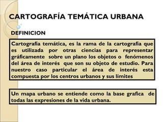 CARTOGRAFÍA TEMÁTICA URBANA   Cartografía temática, es la rama de la cartografía que es utilizada por otras ciencias para representar gráficamente  sobre un plano los objetos o  fenómenos del área de interés  que son su objeto de estudio. Para nuestro caso particular el área de interés esta compuesta por los centros urbanos y sus límites DEFINICION Un mapa urbano se entiende como la base grafica  de todas las expresiones de la vida urbana. 