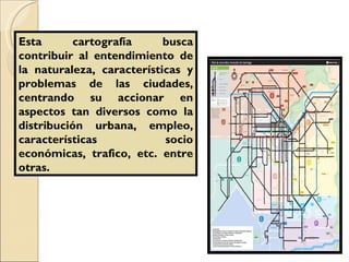 Esta cartografía busca contribuir al entendimiento de la naturaleza, características y problemas de las ciudades, centrando su accionar en aspectos tan diversos como la distribución urbana, empleo, características socio económicas, trafico, etc. entre otras.  