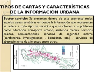 TIPOS DE CARTAS Y CARACTERÍSTICAS  DE LA INFORMACIÓN URBANA   Sector servicio:  Se enmarcan dentro de este segmento todos aquellas cartas temáticas en donde la información que representan se refiere a todo tipo de servicios que se ofrecen a la población como educación, transporte urbano, asistencia médica, servicios básicos, comunicaciones, servicios de seguridad interna (carabineros, investigaciones , bomberos, etc.) , servicios de abastecimiento de alimentos entre otros. 