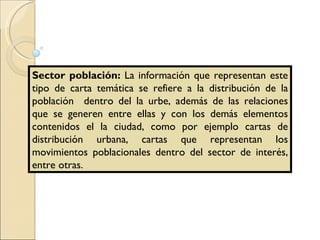 Sector población:  La información que representan este tipo de carta temática se refiere a la distribución de la población  dentro del la urbe, además de las relaciones que se generen entre ellas y con los demás elementos contenidos el la ciudad, como por ejemplo cartas de distribución urbana, cartas que representan los movimientos poblacionales dentro del sector de interés, entre otras. 