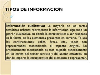 Información cualitativa:  La mayoría de las cartas temáticas urbanas representan la información siguiendo un patrón cualitativo, en donde la característica a ser resaltada es la forma de los elementos presentes en terreno. Ya sea las construcciones, calles, áreas, etc., todos son representados manteniendo el aspecto original. Lo anteriormente mencionado es mas palpable especialmente en las cartas del sector servicio y del sector catastros, en donde importa la característica del elemento a representar. TIPOS DE INFORMACION 