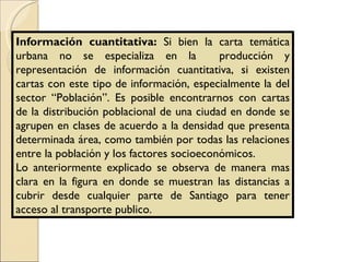 Información cuantitativa:  Si bien la carta temática urbana no se especializa en la  producción y representación de información cuantitativa, si existen cartas con este tipo de información, especialmente la del sector “Población”. Es posible encontrarnos con cartas de la distribución poblacional de una ciudad en donde se agrupen en clases de acuerdo a la densidad que presenta determinada área, como también por todas las relaciones entre la población y los factores socioeconómicos. Lo anteriormente explicado se observa de manera mas clara en la figura en donde se muestran las distancias a cubrir desde cualquier parte de Santiago para tener acceso al transporte publico. 