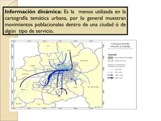 Información dinámica:  Es la  menos utilizada en la cartografía temática urbana, por lo general muestran movimientos poblacionales dentro de una ciudad ó de algún  tipo de servicio. 