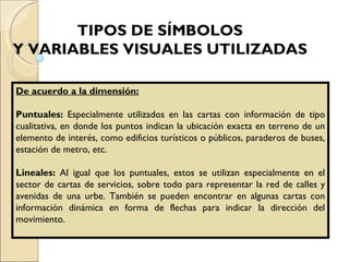 TIPOS DE SÍMBOLOS  Y VARIABLES VISUALES UTILIZADAS   De acuerdo a la dimensión: Puntuales:  Especialmente utilizados en las cartas con información de tipo cualitativa, en donde los puntos indican la ubicación exacta en terreno de un elemento de interés, como edificios turísticos o públicos, paraderos de buses, estación de metro, etc. Lineales:  Al igual que los puntuales, estos se utilizan especialmente en el sector de cartas de servicios, sobre todo para representar la red de calles y avenidas de una urbe. También se pueden encontrar en algunas cartas con información dinámica en forma de flechas para indicar la dirección del movimiento. 