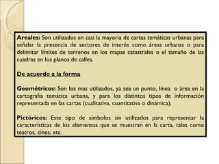 Areales:  Son utilizados en casi la mayoría de cartas temáticas urbanas para señalar la presencia de sectores de interés como áreas urbanas o para delimitar límites de terrenos en los mapas catastrales o el tamaño de las cuadras en los planos de calles. De acuerdo a la forma Geométricos:  Son los mas utilizados, ya sea un punto, línea  o área en la cartografía temática urbana, y para los distintos tipos de información representada en las cartas (cualitativa, cuantitativa o dinámica). Pictóricos:  Este tipo de símbolos sin utilizados para representar la características de los elementos que se muestran en la carta, tales como teatros, cines, etc. 