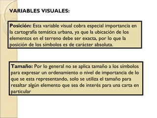 VARIABLES VISUALES: Posición:  Esta variable visual cobra especial importancia en la cartografía temática urbana, ya que la ubicación de los elementos en el terreno debe ser exacta, por lo que la posición de los símbolos es de carácter absoluta. Tamaño:  Por lo general no se aplica tamaño a los símbolos para expresar un ordenamiento o nivel de importancia de lo que se esta representando, solo se utiliza el tamaño para resaltar algún elemento que sea de interés para una carta en particular 