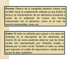 Forma:  Dentro de la cacografía temática urbana esta variable visual es ampliamente utilizada ya que facilita la lectura ye interpretación de los elementos presentes a través de la utilización de iconos con formas relacionadas con el elemento, como es el caso de centros asistenciales, cines, etc. Color:  El color es utilizado para apoyar a los tipos de símbolos en la descripción de los elementos de interés. Es así como podemos observar que las áreas verdes son representadas por símbolos areales y además por el color verde. También el color se utiliza para expresar un orden de importancia o escala en las cartas de tipo cualitativo. 