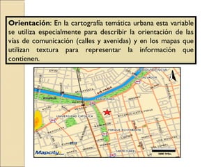 Orientación : En la cartografía temática urbana esta variable se utiliza especialmente para describir la orientación de las vías de comunicación (calles y avenidas) y en los mapas que utilizan textura para representar la información que contienen. 
