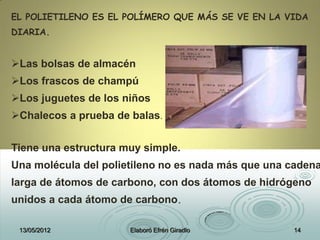 EL POLIETILENO ES EL POLÍMERO QUE MÁS SE VE EN LA VIDA
DIARIA.
Las bolsas de almacén
Los frascos de champú
Los juguetes de los niños
Chalecos a prueba de balas.
Tiene una estructura muy simple.
Una molécula del polietileno no es nada más que una cadena
larga de átomos de carbono, con dos átomos de hidrógeno
unidos a cada átomo de carbono.
13/05/2012 Elaboró Efrén Giradlo 14
 