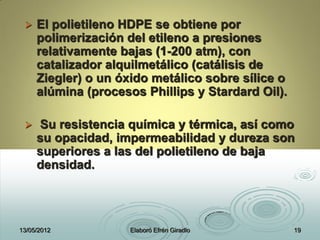  El polietileno HDPE se obtiene por
polimerización del etileno a presiones
relativamente bajas (1-200 atm), con
catalizador alquilmetálico (catálisis de
Ziegler) o un óxido metálico sobre sílice o
alúmina (procesos Phillips y Stardard Oil).
 Su resistencia química y térmica, así como
su opacidad, impermeabilidad y dureza son
superiores a las del polietileno de baja
densidad.
13/05/2012 Elaboró Efrén Giradlo 19
 