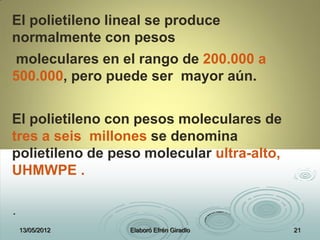 El polietileno lineal se produce
normalmente con pesos
moleculares en el rango de 200.000 a
500.000, pero puede ser mayor aún.
El polietileno con pesos moleculares de
tres a seis millones se denomina
polietileno de peso molecular ultra-alto,
UHMWPE .
.
13/05/2012 Elaboró Efrén Giradlo 21
 