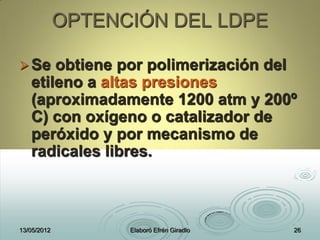 OPTENCIÓN DEL LDPE
Se obtiene por polimerización del
etileno a altas presiones
(aproximadamente 1200 atm y 200º
C) con oxígeno o catalizador de
peróxido y por mecanismo de
radicales libres.
13/05/2012 Elaboró Efrén Giradlo 26
 