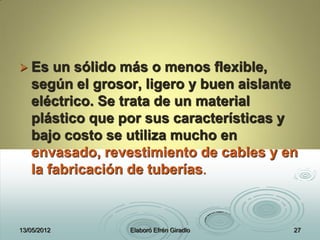  Es un sólido más o menos flexible,
según el grosor, ligero y buen aislante
eléctrico. Se trata de un material
plástico que por sus características y
bajo costo se utiliza mucho en
envasado, revestimiento de cables y en
la fabricación de tuberías.
13/05/2012 Elaboró Efrén Giradlo 27
 