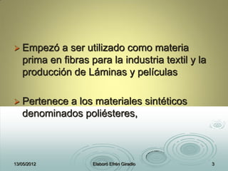  Empezó a ser utilizado como materia
prima en fibras para la industria textil y la
producción de Láminas y películas
 Pertenece a los materiales sintéticos
denominados poliésteres,
13/05/2012 Elaboró Efrén Giradlo 3
 