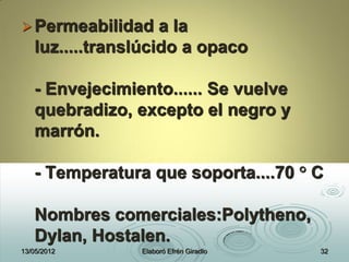 Permeabilidad a la
luz.....translúcido a opaco
- Envejecimiento...... Se vuelve
quebradizo, excepto el negro y
marrón.
- Temperatura que soporta....70 ° C
Nombres comerciales:Polytheno,
Dylan, Hostalen.
13/05/2012 Elaboró Efrén Giradlo 32
 