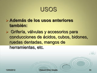 USOS
 Además de los usos anteriores
también:
 Grifería, válvulas y accesorios para
conducciones de ácidos, cubos, bidones,
ruedas dentadas, mangos de
herramientas, etc.
13/05/2012 Elaboró Efrén Giradlo 33
 