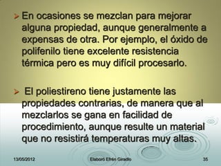  En ocasiones se mezclan para mejorar
alguna propiedad, aunque generalmente a
expensas de otra. Por ejemplo, el óxido de
polifenilo tiene excelente resistencia
térmica pero es muy difícil procesarlo.
 El poliestireno tiene justamente las
propiedades contrarias, de manera que al
mezclarlos se gana en facilidad de
procedimiento, aunque resulte un material
que no resistirá temperaturas muy altas.
13/05/2012 Elaboró Efrén Giradlo 35
 