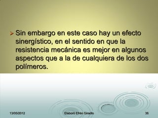  Sin embargo en este caso hay un efecto
sinergístico, en el sentido en que la
resistencia mecánica es mejor en algunos
aspectos que a la de cualquiera de los dos
polímeros.
13/05/2012 Elaboró Efrén Giradlo 36
 