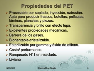 Propiedades del PET
 Procesable por soplado, inyección, extrusión.
Apto para producir frascos, botellas, películas,
láminas, planchas y piezas.
 Transparencia y brillo con efecto lupa.
 Excelentes propiedades mecánicas.
 Barrera de los gases.
 Biorientable-cristalizable.
 Esterilizable por gamma y óxido de etileno.
 Costo/ performance.
 Ranqueado N°1 en reciclado.
 Liviano
13/05/2012 Elaboró Efrén Giradlo 6
 