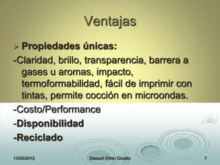 Ventajas
 Propiedades únicas:
-Claridad, brillo, transparencia, barrera a
gases u aromas, impacto,
termoformabilidad, fácil de imprimir con
tintas, permite cocción en microondas.
-Costo/Performance
-Disponibilidad
-Reciclado
13/05/2012 Elaboró Efrén Giradlo 7
 