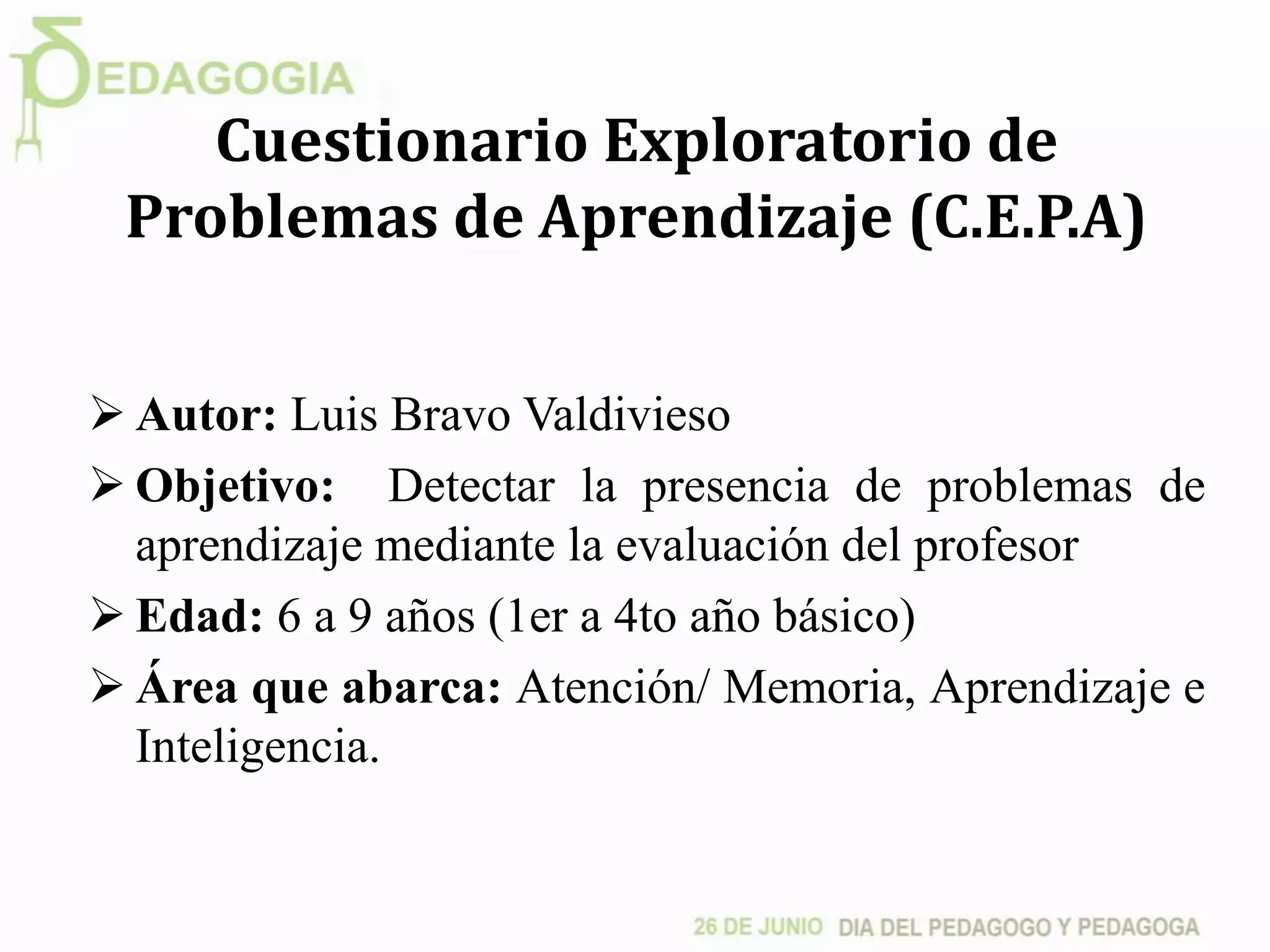 Cuestionario Exploratorio de
Problemas de Aprendizaje (C.E.P.A)
 Autor: Luis Bravo Valdivieso
 Objetivo: Detectar la presencia de problemas de
aprendizaje mediante la evaluación del profesor
 Edad: 6 a 9 años (1er a 4to año básico)
 Área que abarca: Atención/ Memoria, Aprendizaje e
Inteligencia.
 
