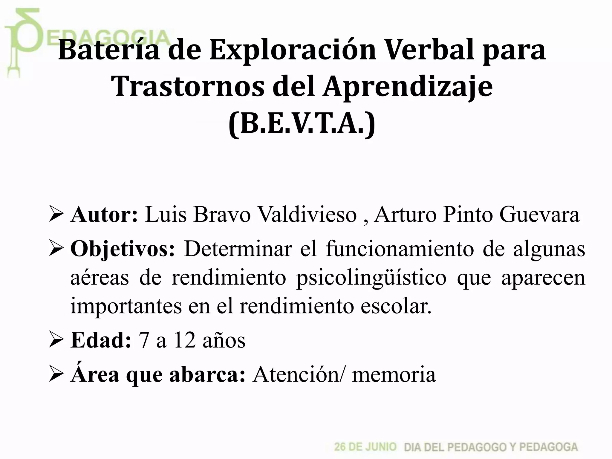 Batería de Exploración Verbal para
Trastornos del Aprendizaje
(B.E.V.T.A.)
 Autor: Luis Bravo Valdivieso , Arturo Pinto Guevara
 Objetivos: Determinar el funcionamiento de algunas
aéreas de rendimiento psicolingüístico que aparecen
importantes en el rendimiento escolar.
 Edad: 7 a 12 años
 Área que abarca: Atención/ memoria
 