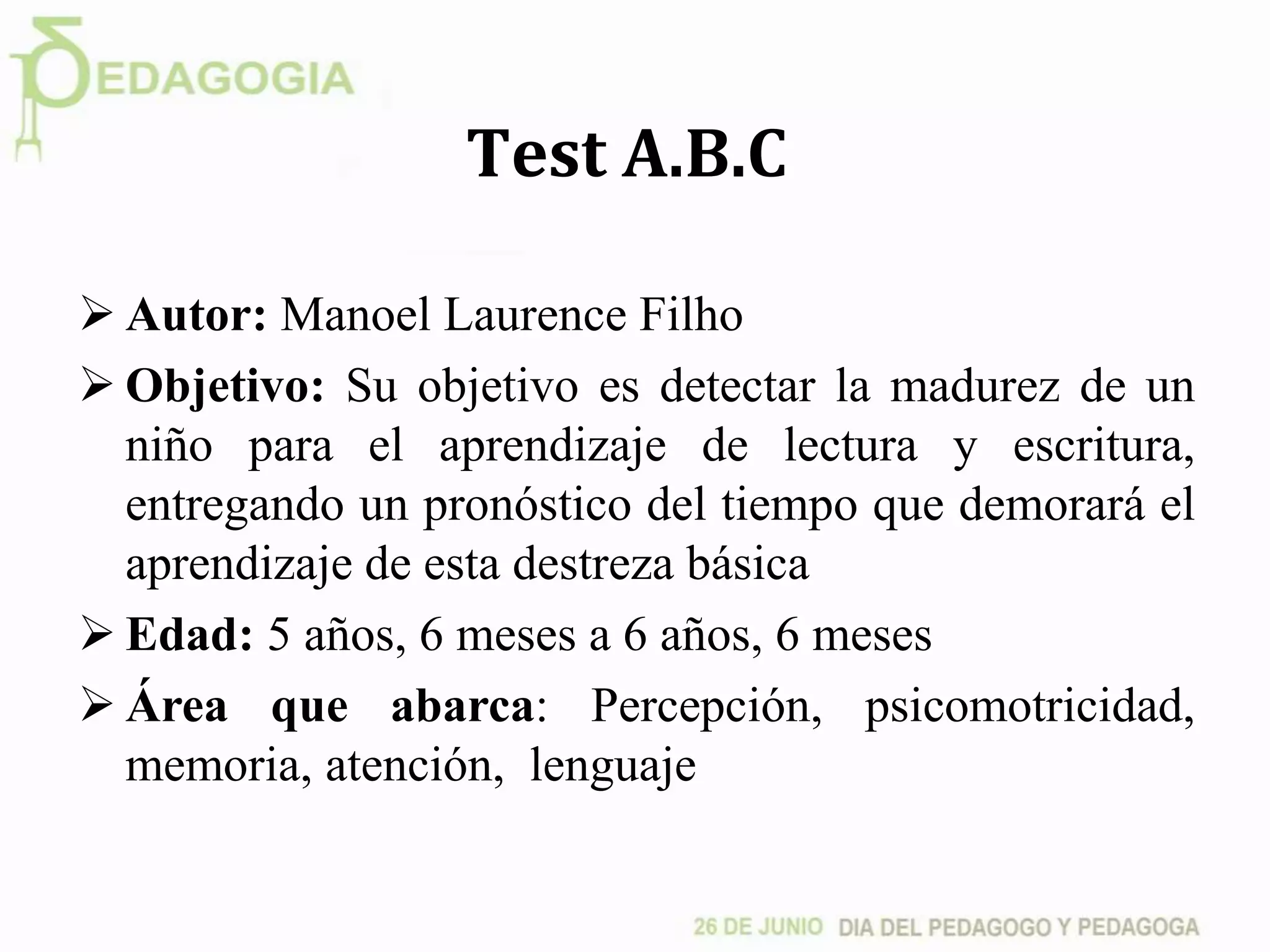 Test A.B.C
 Autor: Manoel Laurence Filho
 Objetivo: Su objetivo es detectar la madurez de un
niño para el aprendizaje de lectura y escritura,
entregando un pronóstico del tiempo que demorará el
aprendizaje de esta destreza básica
 Edad: 5 años, 6 meses a 6 años, 6 meses
 Área que abarca: Percepción, psicomotricidad,
memoria, atención, lenguaje
 