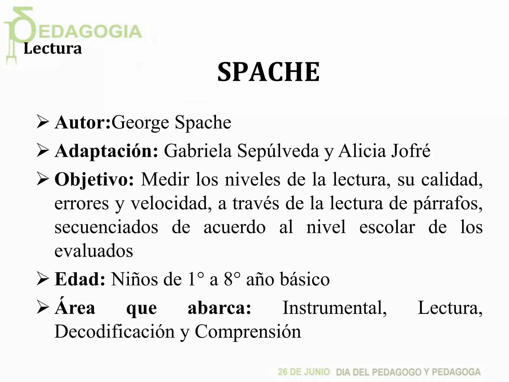 SPACHE
 Autor:George Spache
 Adaptación: Gabriela Sepúlveda y Alicia Jofré
 Objetivo: Medir los niveles de la lectura, su calidad,
errores y velocidad, a través de la lectura de párrafos,
secuenciados de acuerdo al nivel escolar de los
evaluados
 Edad: Niños de 1° a 8° año básico
 Área que abarca: Instrumental, Lectura,
Decodificación y Comprensión
Lectura
 