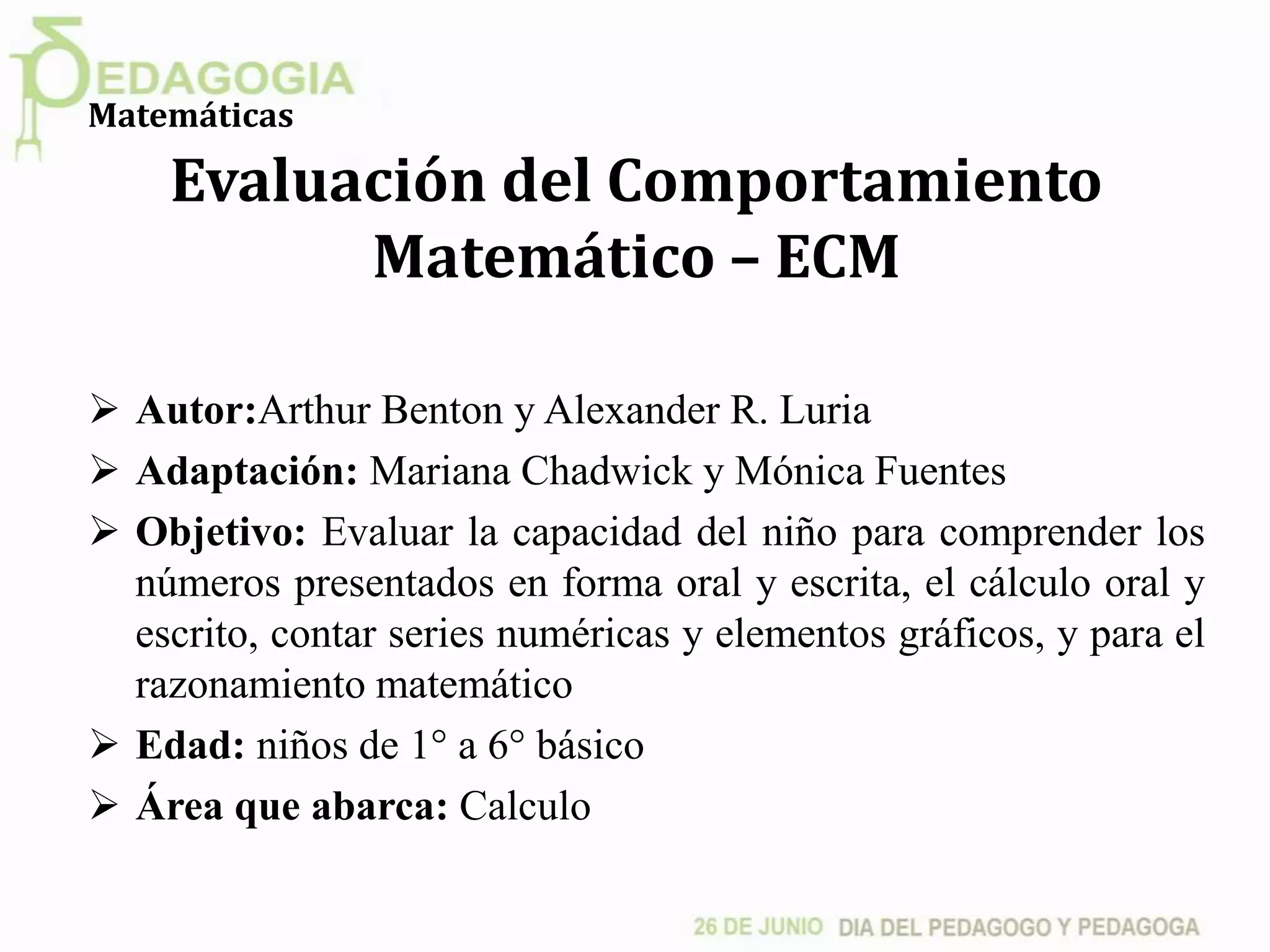 Evaluación del Comportamiento
Matemático – ECM
 Autor:Arthur Benton y Alexander R. Luria
 Adaptación: Mariana Chadwick y Mónica Fuentes
 Objetivo: Evaluar la capacidad del niño para comprender los
números presentados en forma oral y escrita, el cálculo oral y
escrito, contar series numéricas y elementos gráficos, y para el
razonamiento matemático
 Edad: niños de 1° a 6° básico
 Área que abarca: Calculo
Matemáticas
 