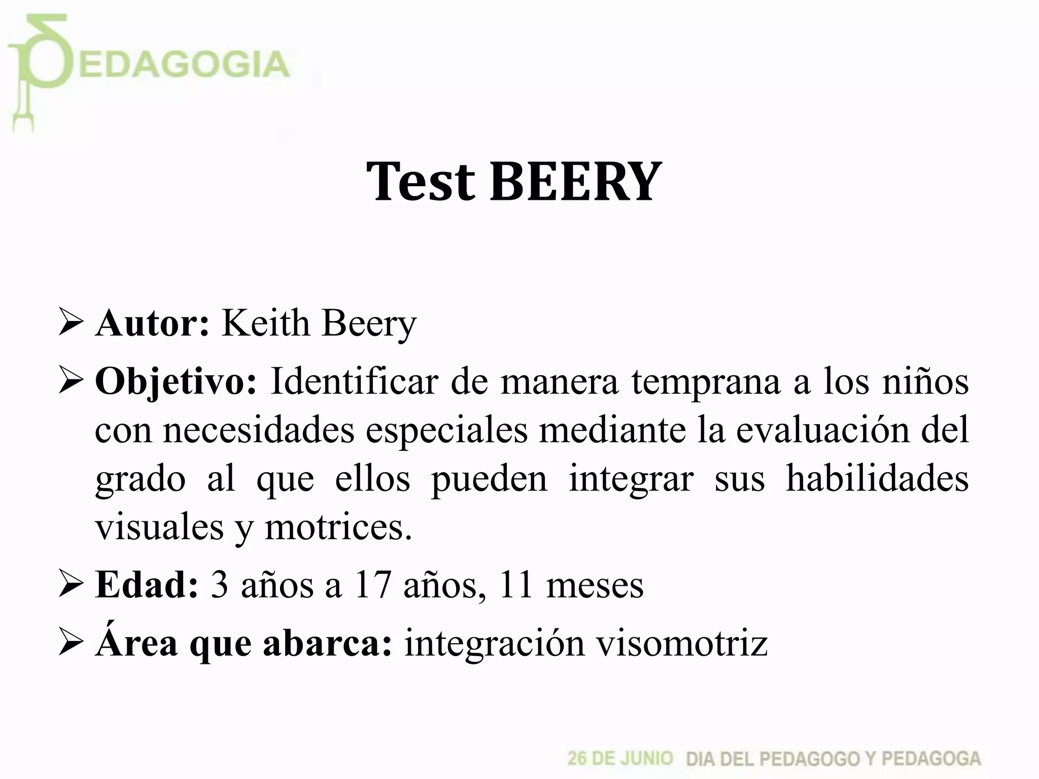 Test BEERY
 Autor: Keith Beery
 Objetivo: Identificar de manera temprana a los niños
con necesidades especiales mediante la evaluación del
grado al que ellos pueden integrar sus habilidades
visuales y motrices.
 Edad: 3 años a 17 años, 11 meses
 Área que abarca: integración visomotriz
 
