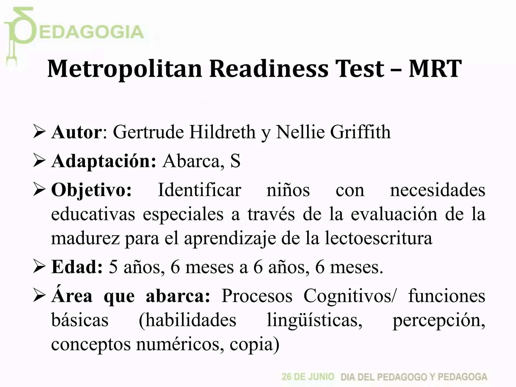 Metropolitan Readiness Test – MRT
 Autor: Gertrude Hildreth y Nellie Griffith
 Adaptación: Abarca, S
 Objetivo: Identificar niños con necesidades
educativas especiales a través de la evaluación de la
madurez para el aprendizaje de la lectoescritura
 Edad: 5 años, 6 meses a 6 años, 6 meses.
 Área que abarca: Procesos Cognitivos/ funciones
básicas (habilidades lingüísticas, percepción,
conceptos numéricos, copia)
 