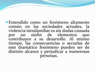 Entendido como un fenómeno altamente
común en las sociedades actuales, la
violencia intrafamiliar es sin dudas causada
por un sinfín de elementos que
contribuyen a su desarrollo. Al mismo
tiempo, las consecuencias o secuelas de
este dramático fenómeno pueden ser de
distinto alcance y perjudicar a numerosas
personas.
 