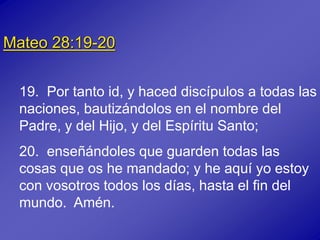 Mateo 28:19-20
19. Por tanto id, y haced discípulos a todas las
naciones, bautizándolos en el nombre del
Padre, y del Hijo, y del Espíritu Santo;
20. enseñándoles que guarden todas las
cosas que os he mandado; y he aquí yo estoy
con vosotros todos los días, hasta el fin del
mundo. Amén.
 