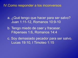 IV.Como responder a los inconversos
a. ¿Qué tengo que hacer para ser salvo?
Juan 1:11-12, Romanos 10:9-10
b. Tengo miedo de caer y fracasar.
Filipenses 1:6, Romanos 14:4
c. Soy demasiado pecador para ser salvo.
Lucas 19:10, I Timoteo 1:15
 