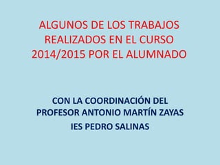 ALGUNOS DE LOS TRABAJOS
REALIZADOS EN EL CURSO
2014/2015 POR EL ALUMNADO
CON LA COORDINACIÓN DEL
PROFESOR ANTONIO MARTÍN ZAYAS
IES PEDRO SALINAS
 